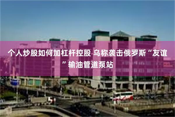 个人炒股如何加杠杆控股 乌称袭击俄罗斯“友谊”输油管道泵站