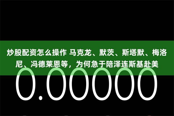 炒股配资怎么操作 马克龙、默茨、斯塔默、梅洛尼、冯德莱恩等，为何急于陪泽连斯基赴美