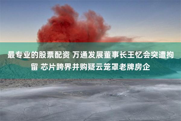 最专业的股票配资 万通发展董事长王忆会突遭拘留 芯片跨界并购疑云笼罩老牌房企
