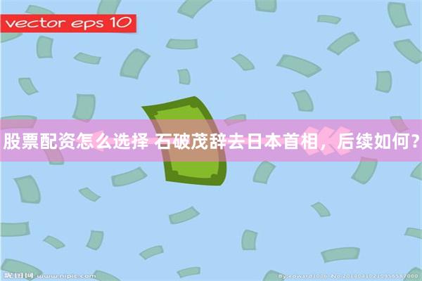 股票配资怎么选择 石破茂辞去日本首相，后续如何？