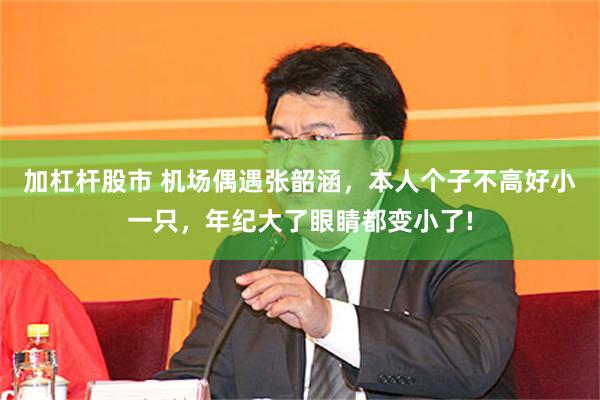 加杠杆股市 机场偶遇张韶涵，本人个子不高好小一只，年纪大了眼睛都变小了!