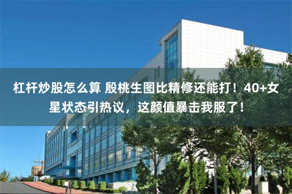 杠杆炒股怎么算 殷桃生图比精修还能打！40+女星状态引热议，这颜值暴击我服了！