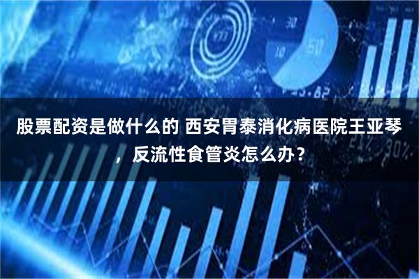 股票配资是做什么的 西安胃泰消化病医院王亚琴，反流性食管炎怎么办？