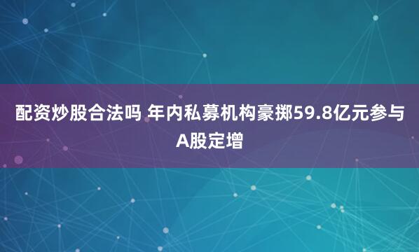 配资炒股合法吗 年内私募机构豪掷59.8亿元参与A股定增