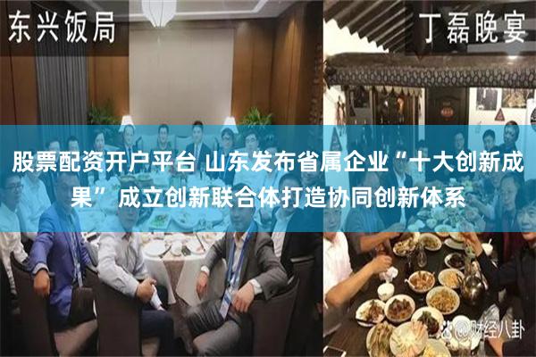 股票配资开户平台 山东发布省属企业“十大创新成果” 成立创新联合体打造协同创新体系