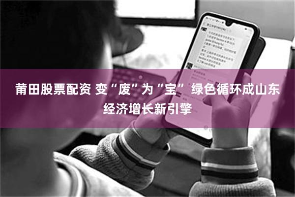莆田股票配资 变“废”为“宝” 绿色循环成山东经济增长新引擎